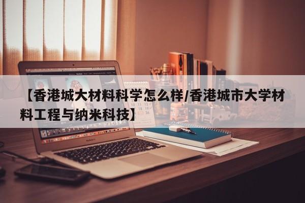 【香港城大材料科学怎么样/香港城市大学材料工程与纳米科技】