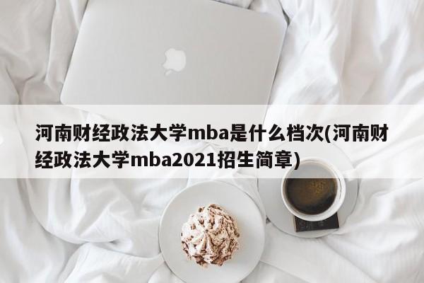 河南财经政法大学mba是什么档次(河南财经政法大学mba2021招生简章)