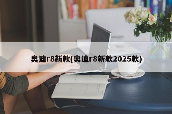 奥迪r8新款(奥迪r8新款2025款)