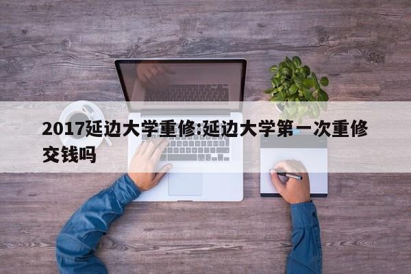 2017延边大学重修:延边大学第一次重修交钱吗