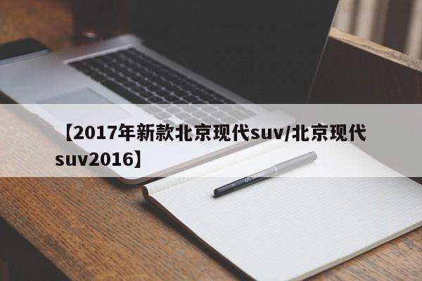 【2017年新款北京现代suv/北京现代suv2016】
