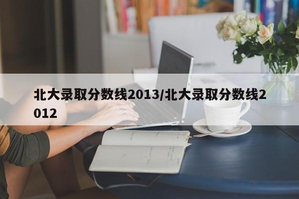 北大录取分数线2013/北大录取分数线2012