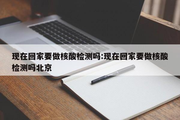 现在回家要做核酸检测吗:现在回家要做核酸检测吗北京