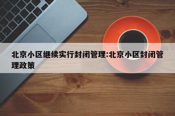北京小区继续实行封闭管理:北京小区封闭管理政策