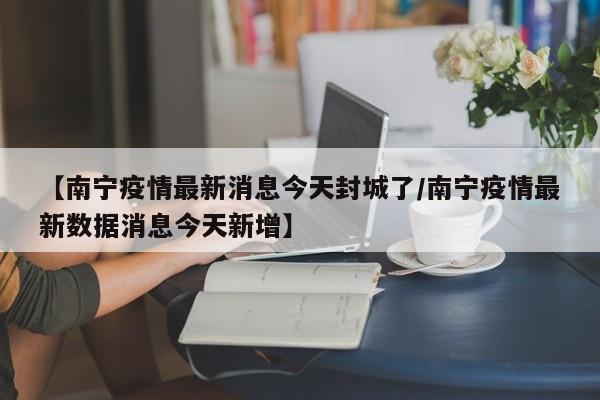 【南宁疫情最新消息今天封城了/南宁疫情最新数据消息今天新增】