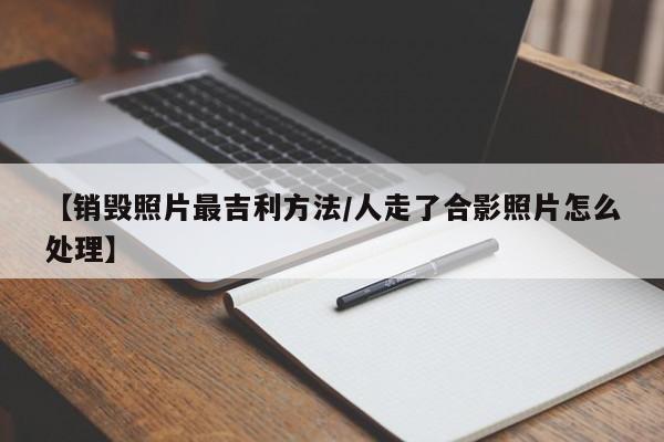 【销毁照片最吉利方法/人走了合影照片怎么处理】