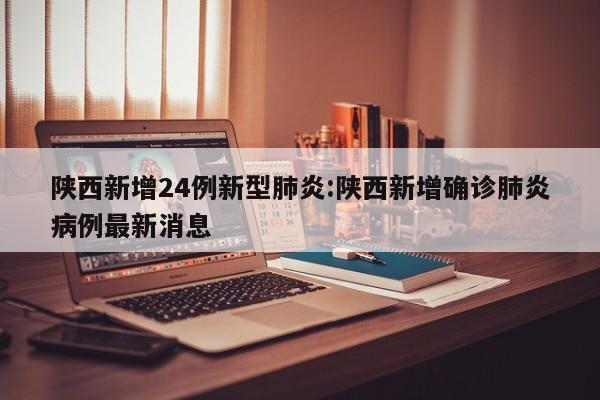 陕西新增24例新型肺炎:陕西新增确诊肺炎病例最新消息