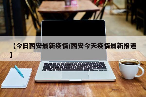【今日西安最新疫情/西安今天疫情最新报道】