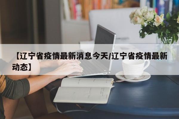 【辽宁省疫情最新消息今天/辽宁省疫情最新动态】