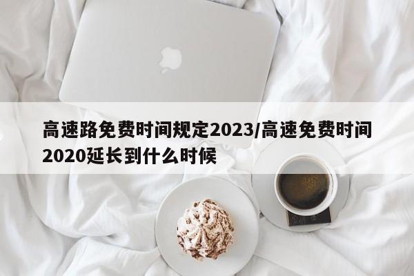 高速路免费时间规定2023/高速免费时间2020延长到什么时候