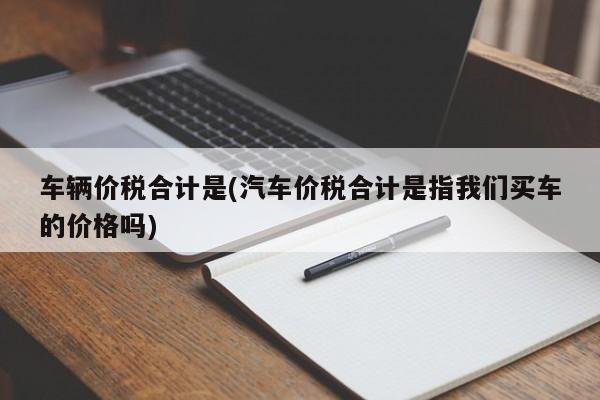 车辆价税合计是(汽车价税合计是指我们买车的价格吗)