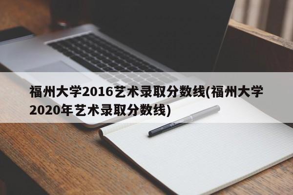 福州大学2016艺术录取分数线(福州大学2020年艺术录取分数线)