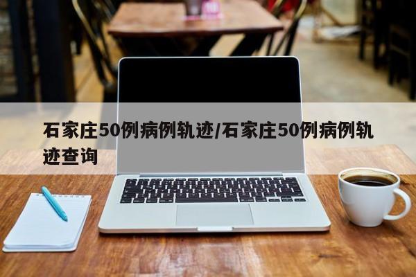 石家庄50例病例轨迹/石家庄50例病例轨迹查询