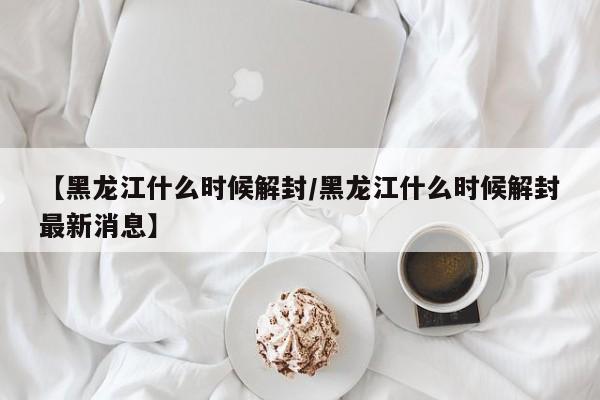 【黑龙江什么时候解封/黑龙江什么时候解封最新消息】