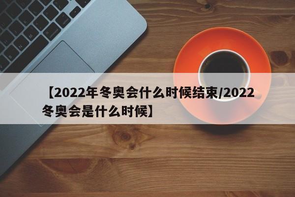 【2022年冬奥会什么时候结束/2022冬奥会是什么时候】