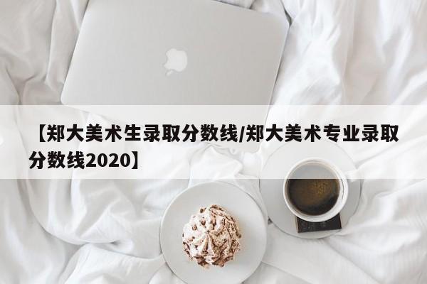 【郑大美术生录取分数线/郑大美术专业录取分数线2020】