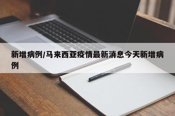 新增病例/马来西亚疫情最新消息今天新增病例