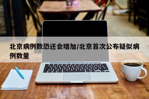 北京病例数恐还会增加/北京首次公布疑似病例数量