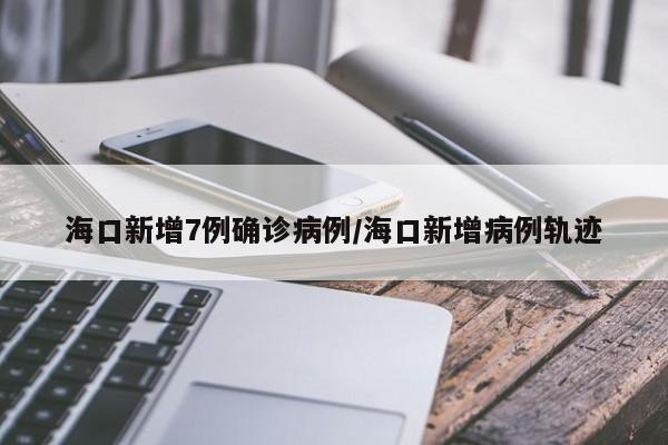 海口新增7例确诊病例/海口新增病例轨迹