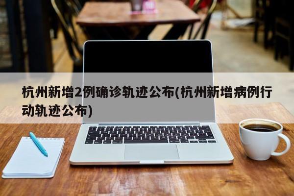 杭州新增2例确诊轨迹公布(杭州新增病例行动轨迹公布)