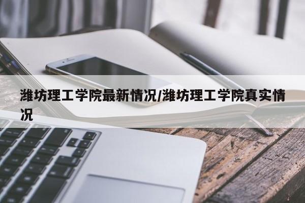 潍坊理工学院最新情况/潍坊理工学院真实情况