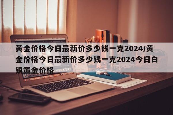 黄金价格今日最新价多少钱一克2024/黄金价格今日最新价多少钱一克2024今日白银黄金价格
