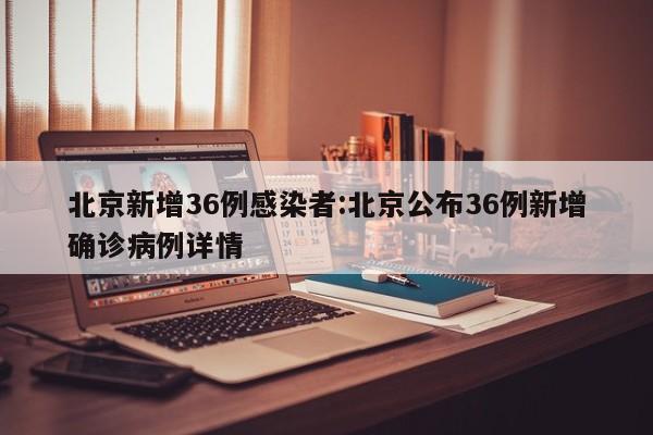 北京新增36例感染者:北京公布36例新增确诊病例详情