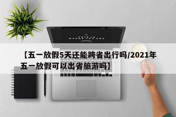【五一放假5天还能跨省出行吗/2021年五一放假可以出省旅游吗】