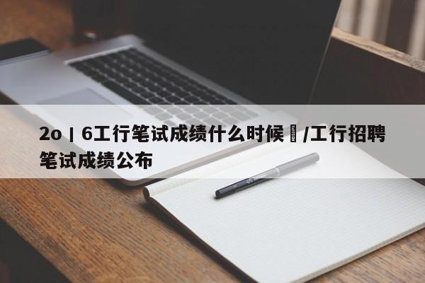 2o丨6工行笔试成绩什么时候岀/工行招聘笔试成绩公布