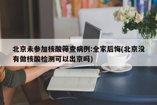 北京未参加核酸筛查病例:全家后悔(北京没有做核酸检测可以出京吗)