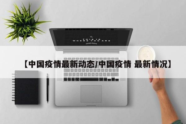 【中国疫情最新动态/中国疫情 最新情况】