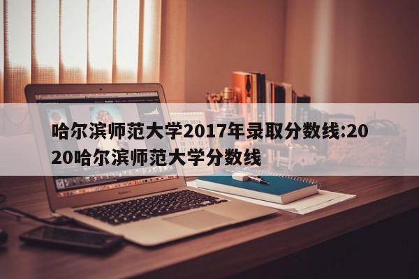 哈尔滨师范大学2017年录取分数线:2020哈尔滨师范大学分数线
