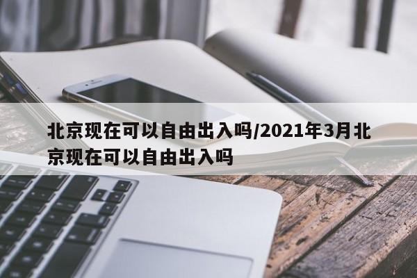 北京现在可以自由出入吗/2021年3月北京现在可以自由出入吗