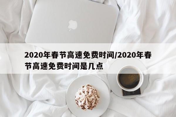 2020年春节高速免费时间/2020年春节高速免费时间是几点