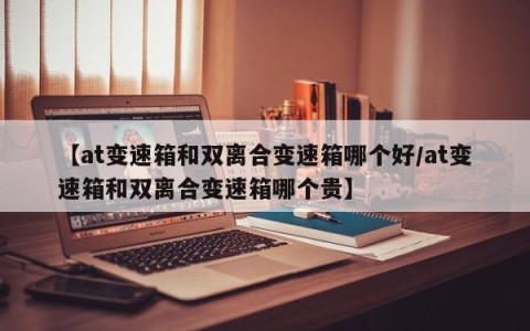 【at变速箱和双离合变速箱哪个好/at变速箱和双离合变速箱哪个贵】