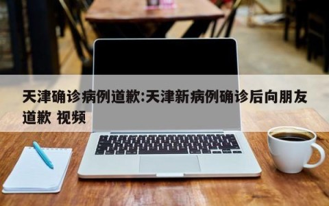 天津确诊病例道歉:天津新病例确诊后向朋友道歉 视频