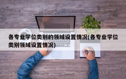 各专业学位类别的领域设置情况(各专业学位类别领域设置情况)
