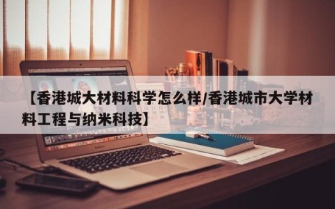 【香港城大材料科学怎么样/香港城市大学材料工程与纳米科技】