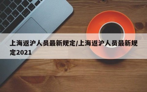 上海返沪人员最新规定/上海返沪人员最新规定2021