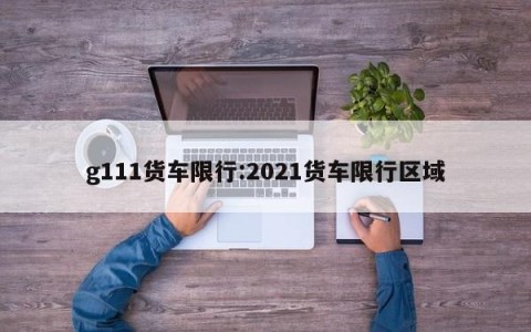 g111货车限行:2021货车限行区域
