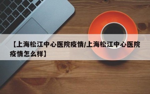 【上海松江中心医院疫情/上海松江中心医院疫情怎么样】