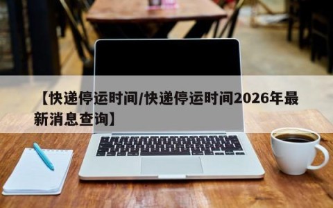【快递停运时间/快递停运时间2026年最新消息查询】