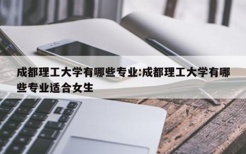 成都理工大学有哪些专业:成都理工大学有哪些专业适合女生