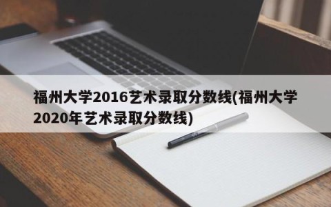 福州大学2016艺术录取分数线(福州大学2020年艺术录取分数线)
