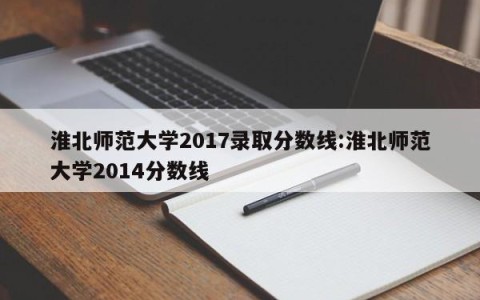 淮北师范大学2017录取分数线:淮北师范大学2014分数线