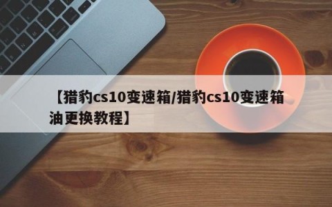 【猎豹cs10变速箱/猎豹cs10变速箱油更换教程】