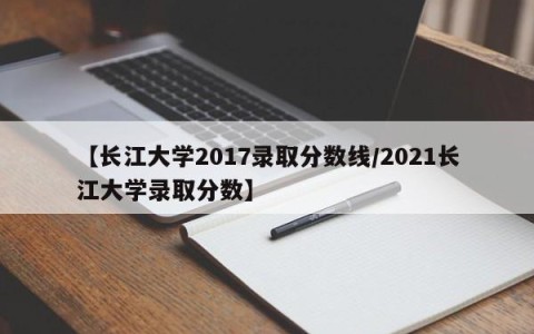 【长江大学2017录取分数线/2021长江大学录取分数】