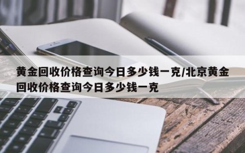 黄金回收价格查询今日多少钱一克/北京黄金回收价格查询今日多少钱一克