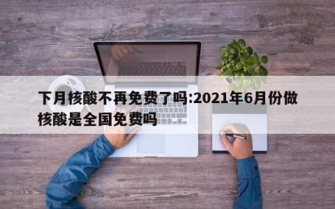 下月核酸不再免费了吗:2021年6月份做核酸是全国免费吗