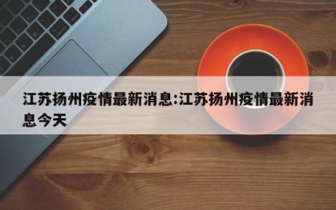江苏扬州疫情最新消息:江苏扬州疫情最新消息今天